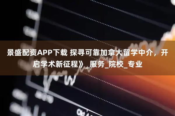 景盛配资APP下载 探寻可靠加拿大留学中介，开启学术新征程》_服务_院校_专业