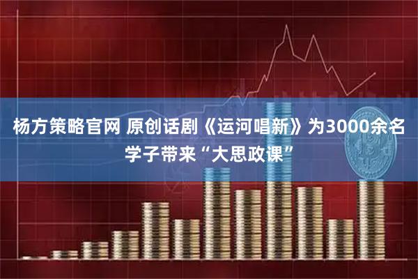 杨方策略官网 原创话剧《运河唱新》为3000余名学子带来“大思政课”