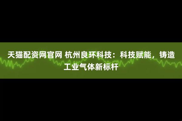 天猫配资网官网 杭州良环科技：科技赋能，铸造工业气体新标杆