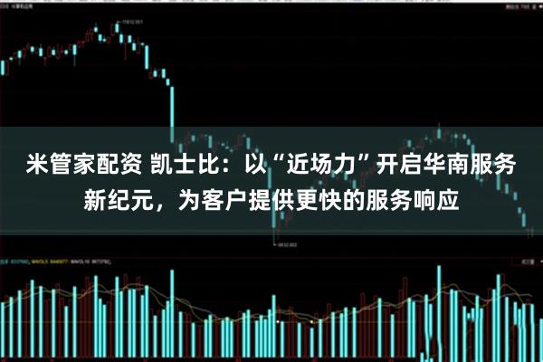 米管家配资 凯士比：以“近场力”开启华南服务新纪元，为客户提供更快的服务响应