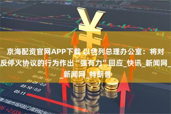 京海配资官网APP下载 以色列总理办公室：将对任何违反停火协议的行为作出“强有力”回应_快讯_新闻网_特朗普
