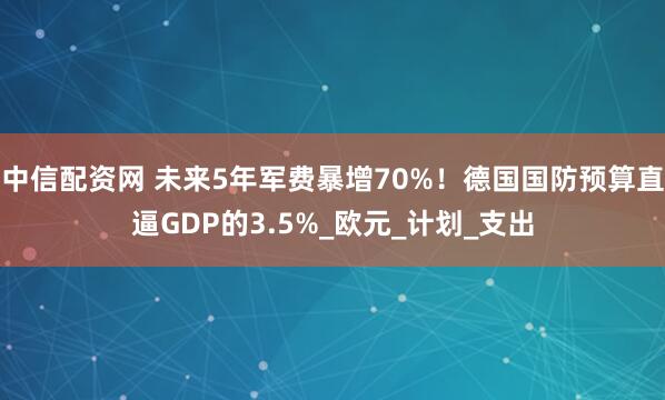 中信配资网 未来5年军费暴增70%！德国国防预算直逼GDP的3.5%_欧元_计划_支出
