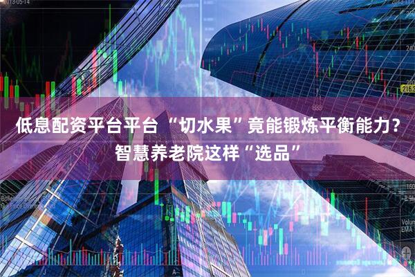 低息配资平台平台 “切水果”竟能锻炼平衡能力？智慧养老院这样“选品”