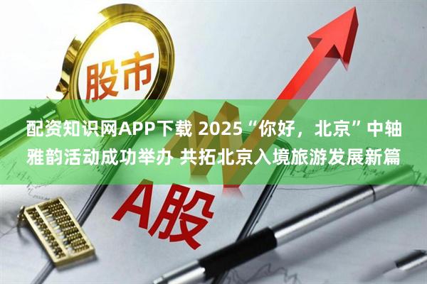配资知识网APP下载 2025“你好，北京”中轴雅韵活动成功举办 共拓北京入境旅游发展新篇