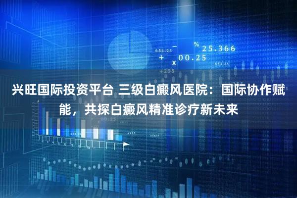 兴旺国际投资平台 三级白癜风医院：国际协作赋能，共探白癜风精准诊疗新未来