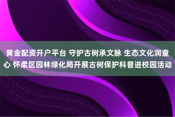 黄金配资开户平台 守护古树承文脉 生态文化润童心 怀柔区园林绿化局开展古树保护科普进校园活动