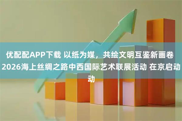 优配配APP下载 以纸为媒，共绘文明互鉴新画卷 2026海上丝绸之路中西国际艺术联展活动 在京启动