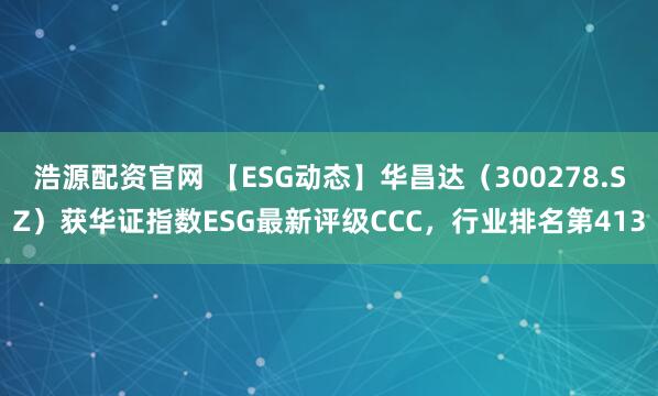 浩源配资官网 【ESG动态】华昌达（300278.SZ）获华证指数ESG最新评级CCC，行业排名第413