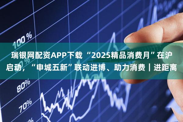 瑞银网配资APP下载 “2025精品消费月”在沪启动，“申城五新”联动进博、助力消费｜进距离