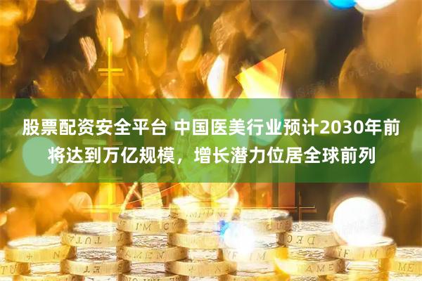 股票配资安全平台 中国医美行业预计2030年前将达到万亿规模，增长潜力位居全球前列