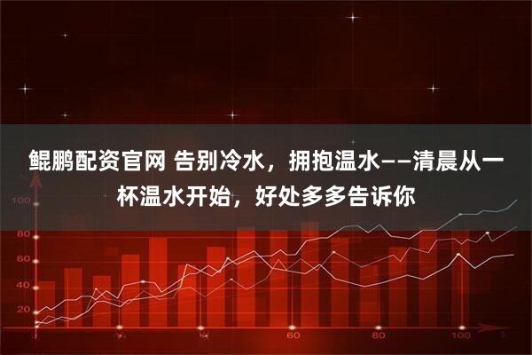 鲲鹏配资官网 告别冷水,拥抱温水——清晨从一杯温水开始,好处多多告诉你
