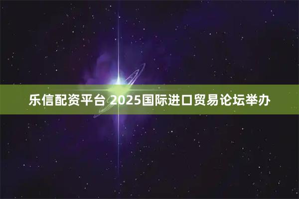 乐信配资平台 2025国际进口贸易论坛举办