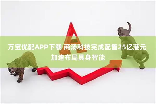 万宝优配APP下载 商汤科技完成配售25亿港元 加速布局具身智能
