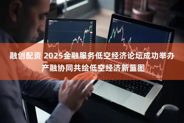 融创配资 2025金融服务低空经济论坛成功举办 产融协同共绘低空经济新蓝图