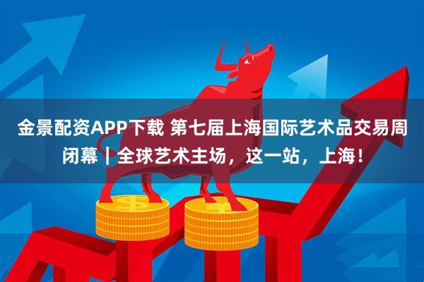 金景配资APP下载 第七届上海国际艺术品交易周闭幕｜全球艺术主场，这一站，上海！