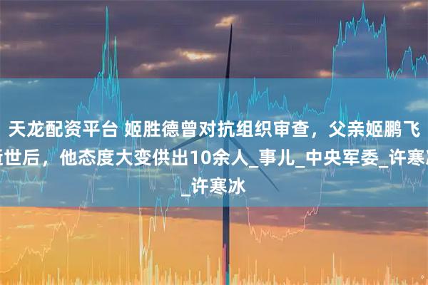 天龙配资平台 姬胜德曾对抗组织审查，父亲姬鹏飞逝世后，他态度大变供出10余人_事儿_中央军委_许寒冰