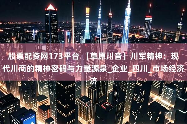 股票配资网173平台 【草原川音】川军精神：现代川商的精神密码与力量源泉_企业_四川_市场经济