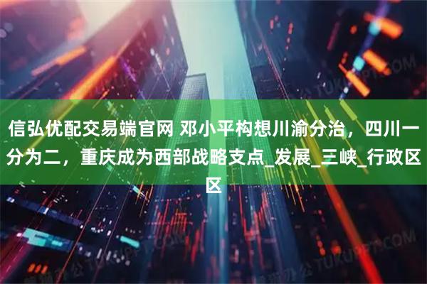 信弘优配交易端官网 邓小平构想川渝分治，四川一分为二，重庆成为西部战略支点_发展_三峡_行政区
