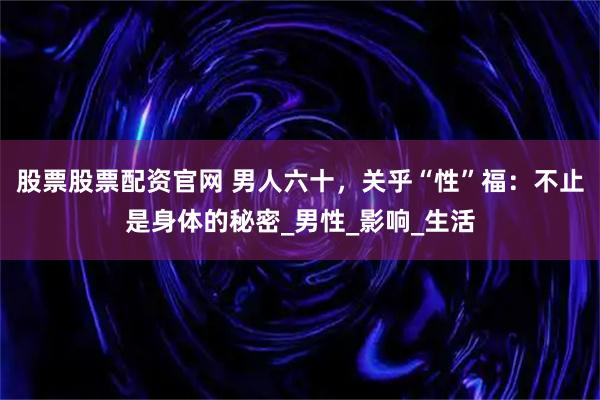 股票股票配资官网 男人六十，关乎“性”福：不止是身体的秘密_男性_影响_生活