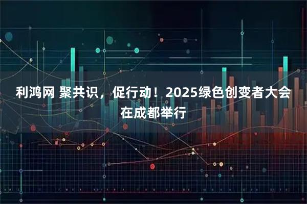 利鸿网 聚共识，促行动！2025绿色创变者大会在成都举行