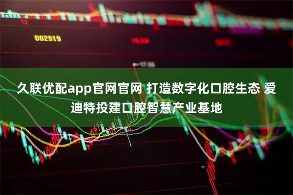 久联优配app官网官网 打造数字化口腔生态 爱迪特投建口腔智慧产业基地