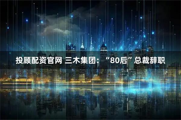 投顾配资官网 三木集团：“80后”总裁辞职