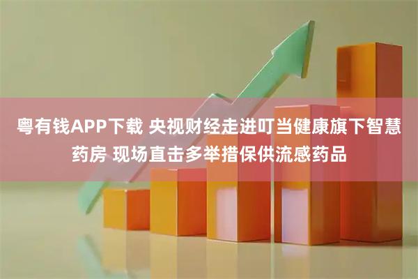 粤有钱APP下载 央视财经走进叮当健康旗下智慧药房 现场直击多举措保供流感药品