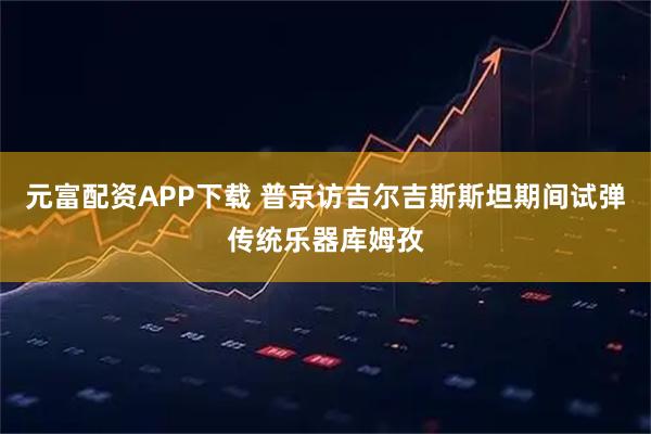 元富配资APP下载 普京访吉尔吉斯斯坦期间试弹传统乐器库姆孜