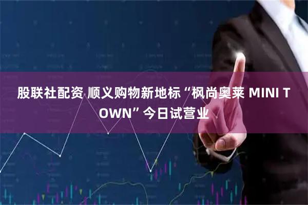 股联社配资 顺义购物新地标“枫尚奥莱 MINI TOWN”今日试营业
