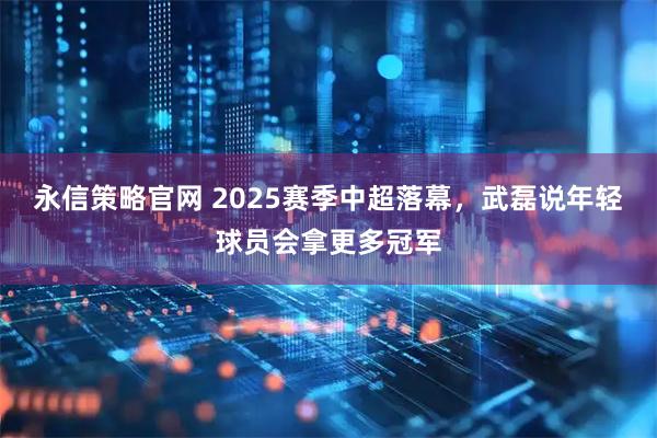 永信策略官网 2025赛季中超落幕，武磊说年轻球员会拿更多冠军