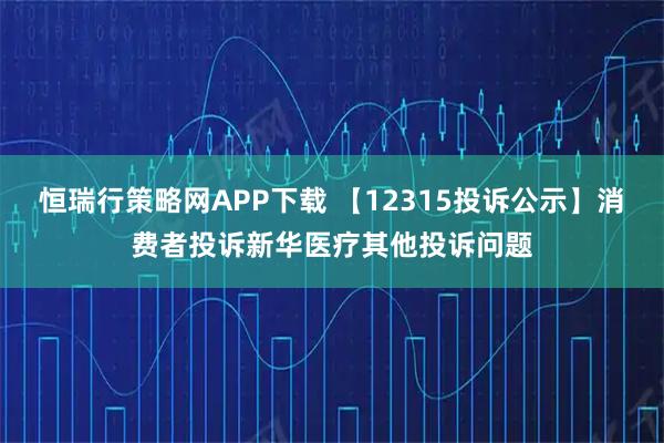 恒瑞行策略网APP下载 【12315投诉公示】消费者投诉新华医疗其他投诉问题