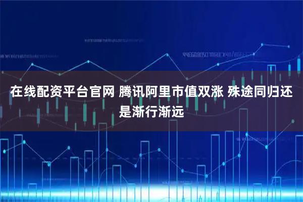 在线配资平台官网 腾讯阿里市值双涨 殊途同归还是渐行渐远