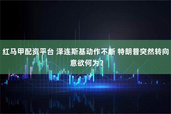 红马甲配资平台 泽连斯基动作不断 特朗普突然转向 意欲何为？