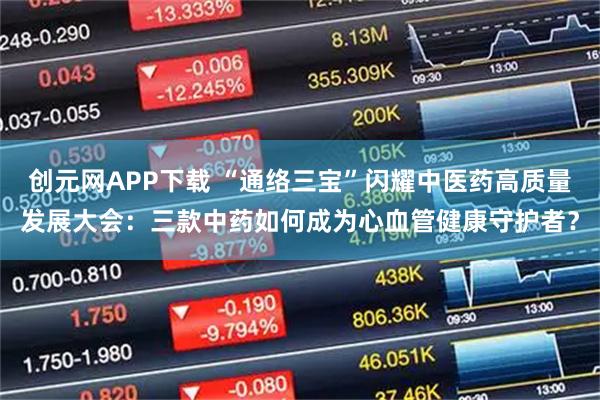 创元网APP下载 “通络三宝”闪耀中医药高质量发展大会:三款中药如何成为心血管健康守护者?