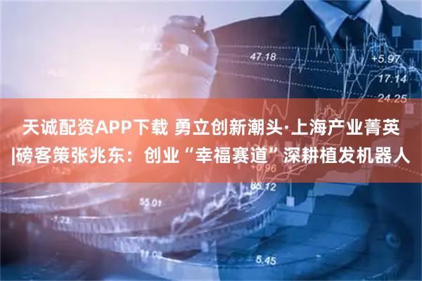 天诚配资APP下载 勇立创新潮头·上海产业菁英|磅客策张兆东：创业“幸福赛道”深耕植发机器人