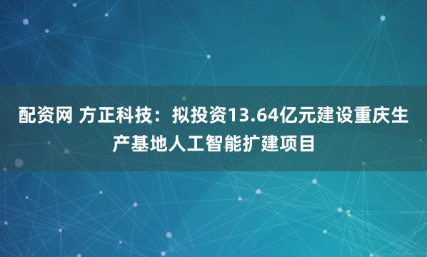 配资网 方正科技：拟投资13.64亿元建设重庆生产基地人工智能扩建项目
