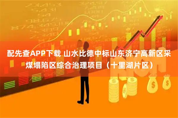 配先查APP下载 山水比德中标山东济宁高新区采煤塌陷区综合治理项目（十里湖片区）
