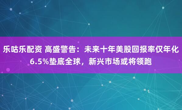 乐咕乐配资 高盛警告：未来十年美股回报率仅年化6.5%垫底全球，新兴市场或将领跑