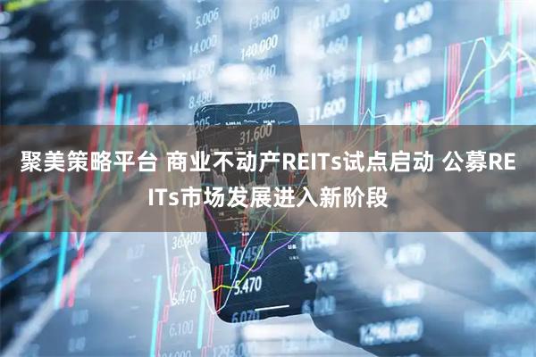 聚美策略平台 商业不动产REITs试点启动 公募REITs市场发展进入新阶段