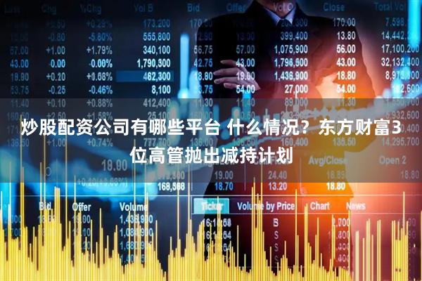 炒股配资公司有哪些平台 什么情况？东方财富3位高管抛出减持计划