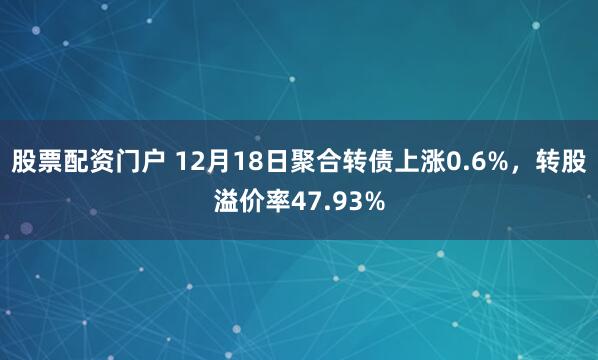 股票配资门户 12月18日聚合转债上涨0.6%,转股溢价率47.93%