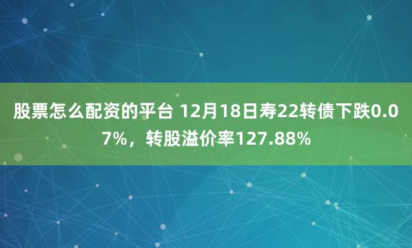 股票怎么配资的平台 12月18日寿22转债下跌0.07%,转股溢价率127.88%