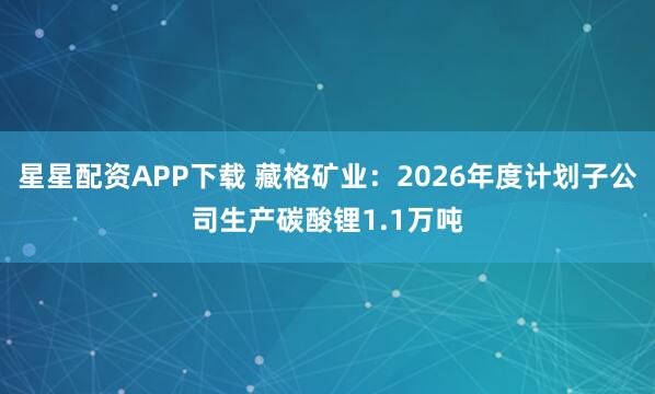 星星配资APP下载 藏格矿业:2026年度计划子公司生产碳酸锂1.1万吨