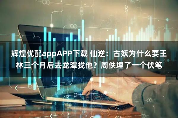 辉煌优配appAPP下载 仙逆:古妖为什么要王林三个月后去龙潭找他?周佚埋了一个伏笔