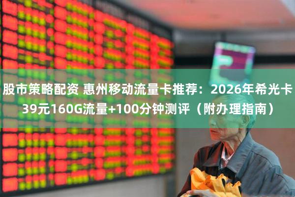 股市策略配资 惠州移动流量卡推荐：2026年希光卡39元160G流量+100分钟测评（附办理指南）