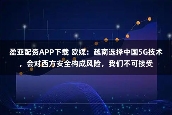 盈亚配资APP下载 欧媒:越南选择中国5G技术,会对西方安全构成风险,我们不可接受