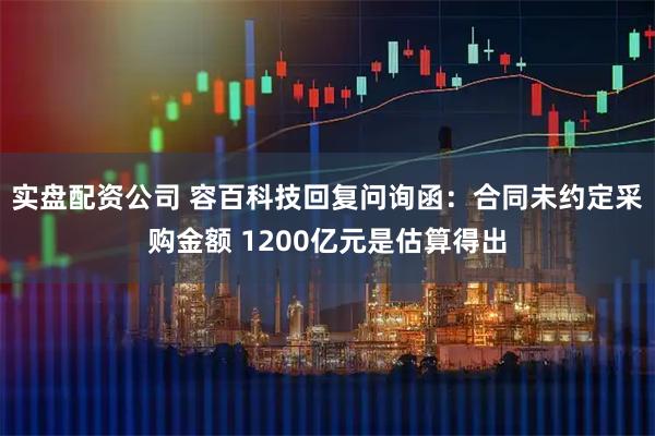实盘配资公司 容百科技回复问询函：合同未约定采购金额 1200亿元是估算得出