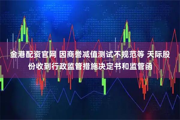 金港配资官网 因商誉减值测试不规范等 天际股份收到行政监管措施决定书和监管函